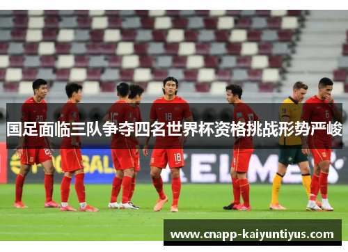 国足面临三队争夺四名世界杯资格挑战形势严峻