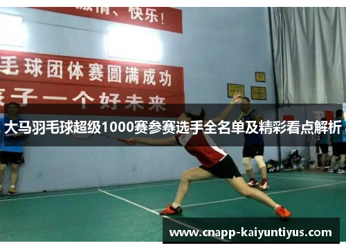 大马羽毛球超级1000赛参赛选手全名单及精彩看点解析 大马羽毛球超级1000赛参赛选手全名单及精彩看点解析