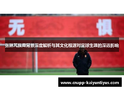 张琳芃族裔背景深度解析与其文化根源对足球生涯的深远影响