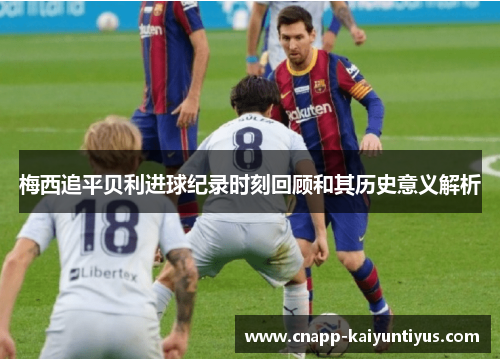 梅西追平贝利进球纪录时刻回顾和其历史意义解析 梅西追平贝利进球纪录时刻回顾和其历史意义解析