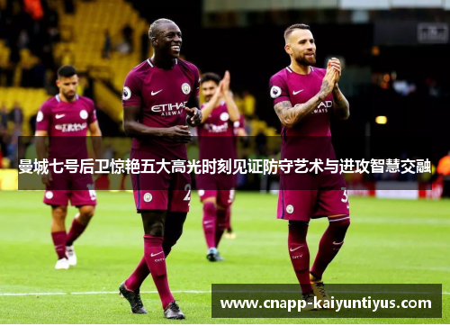 曼城七号后卫惊艳五大高光时刻见证防守艺术与进攻智慧交融