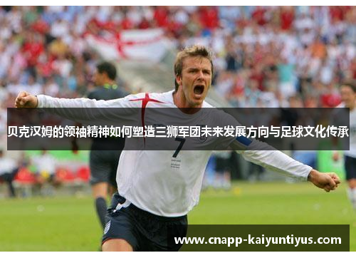 贝克汉姆的领袖精神如何塑造三狮军团未来发展方向与足球文化传承